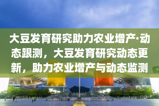 大豆發(fā)育研究助力農(nóng)業(yè)增產(chǎn)·動態(tài)跟測，大豆發(fā)育研究動態(tài)更新，助力農(nóng)業(yè)增產(chǎn)與動態(tài)監(jiān)測