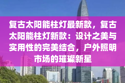 復(fù)古太陽能柱燈最新款，復(fù)古太陽能柱燈新款：設(shè)計之美與實用性的完美結(jié)合，戶外照明市場的璀璨新星