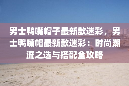 男士鴨嘴帽子最新款迷彩，男士鴨嘴帽最新款迷彩：時尚潮流之選與搭配全攻略