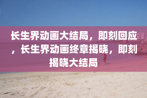 長生界動畫大結(jié)局，即刻回應(yīng)，長生界動畫終章揭曉，即刻揭曉大結(jié)局