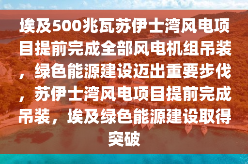 埃及500兆瓦蘇伊士灣風(fēng)電項(xiàng)目提前完成全部風(fēng)電機(jī)組吊裝，綠色能源建設(shè)邁出重要步伐，蘇伊士灣風(fēng)電項(xiàng)目提前完成吊裝，埃及綠色能源建設(shè)取得突破