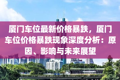 廈門車位最新價(jià)格暴跌，廈門車位價(jià)格暴跌現(xiàn)象深度分析：原因、影響與未來展望