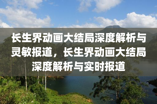 長生界動畫大結(jié)局深度解析與靈敏報(bào)道，長生界動畫大結(jié)局深度解析與實(shí)時(shí)報(bào)道