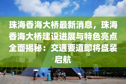 珠海香海大橋最新消息，珠海香海大橋建設(shè)進(jìn)展與特色亮點(diǎn)全面揭秘：交通要道即將盛裝啟航