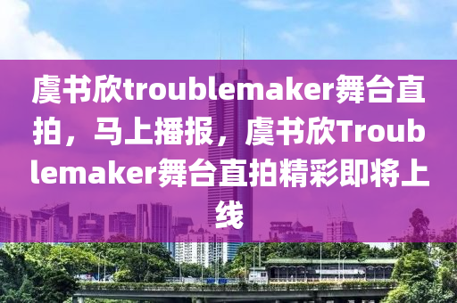 虞書欣troublemaker舞臺直拍，馬上播報(bào)，虞書欣Troublemaker舞臺直拍精彩即將上線