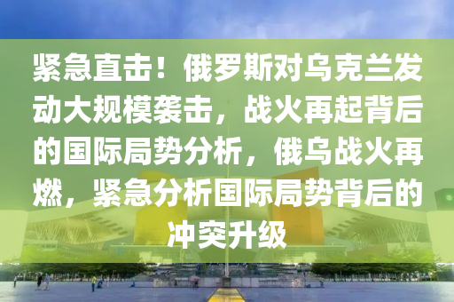 緊急直擊！俄羅斯對烏克蘭發(fā)動大規(guī)模襲擊，戰(zhàn)火再起背后的國際局勢分析，俄烏戰(zhàn)火再燃，緊急分析國際局勢背后的沖突升級