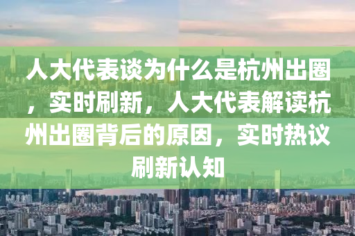人大代表談為什么是杭州出圈，實時刷新，人大代表解讀杭州出圈背后的原因，實時熱議刷新認知