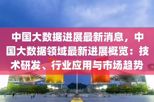 中國(guó)大數(shù)據(jù)進(jìn)展最新消息，中國(guó)大數(shù)據(jù)領(lǐng)域最新進(jìn)展概覽：技術(shù)研發(fā)、行業(yè)應(yīng)用與市場(chǎng)趨勢(shì)