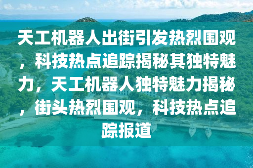 天工機(jī)器人出街引發(fā)熱烈圍觀，科技熱點(diǎn)追蹤揭秘其獨(dú)特魅力，天工機(jī)器人獨(dú)特魅力揭秘，街頭熱烈圍觀，科技熱點(diǎn)追蹤報(bào)道