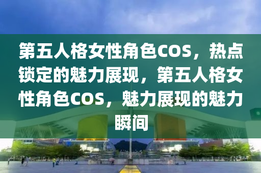 第五人格女性角色COS，熱點鎖定的魅力展現(xiàn)，第五人格女性角色COS，魅力展現(xiàn)的魅力瞬間