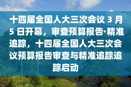 十四屆全國人大三次會議 3 月 5 日開幕，審查預算報告·精準追蹤，十四屆全國人大三次會議預算報告審查與精準追蹤追蹤啟動