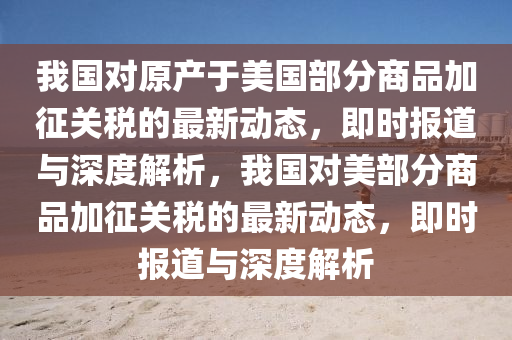 我國對原產(chǎn)于美國部分商品加征關(guān)稅的最新動態(tài)，即時報道與深度解析，我國對美部分商品加征關(guān)稅的最新動態(tài)，即時報道與深度解析