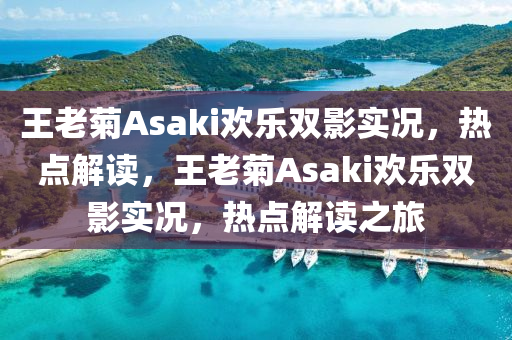 王老菊Asaki歡樂雙影實(shí)況，熱點(diǎn)解讀，王老菊Asaki歡樂雙影實(shí)況，熱點(diǎn)解讀之旅