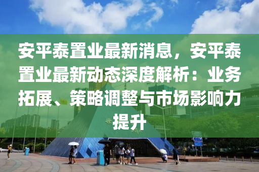 安平泰置業(yè)最新消息，安平泰置業(yè)最新動(dòng)態(tài)深度解析：業(yè)務(wù)拓展、策略調(diào)整與市場(chǎng)影響力提升