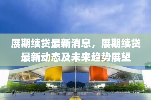 展期續(xù)貸最新消息，展期續(xù)貸最新動(dòng)態(tài)及未來趨勢(shì)展望
