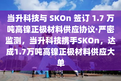 當(dāng)升科技與 SKOn 簽訂 1.7 萬噸高鎳正極材料供應(yīng)協(xié)議·嚴(yán)密監(jiān)測(cè)，當(dāng)升科技攜手SKOn，達(dá)成1.7萬噸高鎳正極材料供應(yīng)大單