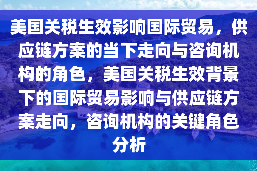 美國關(guān)稅生效影響國際貿(mào)易，供應(yīng)鏈方案的當(dāng)下走向與咨詢機(jī)構(gòu)的角色，美國關(guān)稅生效背景下的國際貿(mào)易影響與供應(yīng)鏈方案走向，咨詢機(jī)構(gòu)的關(guān)鍵角色分析