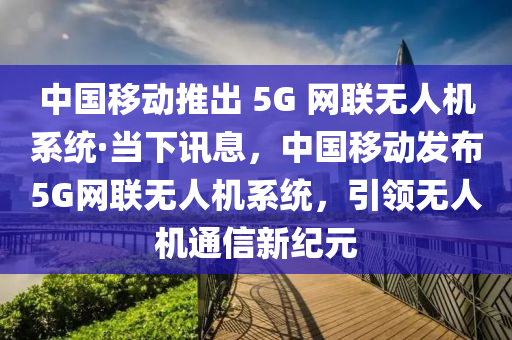 中國移動推出 5G 網(wǎng)聯(lián)無人機系統(tǒng)·當(dāng)下訊息，中國移動發(fā)布5G網(wǎng)聯(lián)無人機系統(tǒng)，引領(lǐng)無人機通信新紀(jì)元