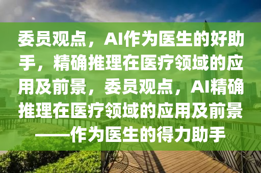 委員觀點，AI作為醫(yī)生的好助手，精確推理在醫(yī)療領(lǐng)域的應(yīng)用及前景，委員觀點，AI精確推理在醫(yī)療領(lǐng)域的應(yīng)用及前景——作為醫(yī)生的得力助手