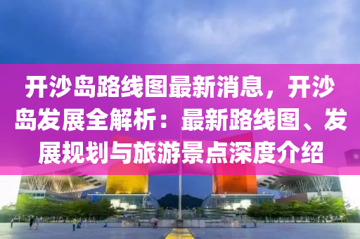 開沙島路線圖最新消息，開沙島發(fā)展全解析：最新路線圖、發(fā)展規(guī)劃與旅游景點深度介紹