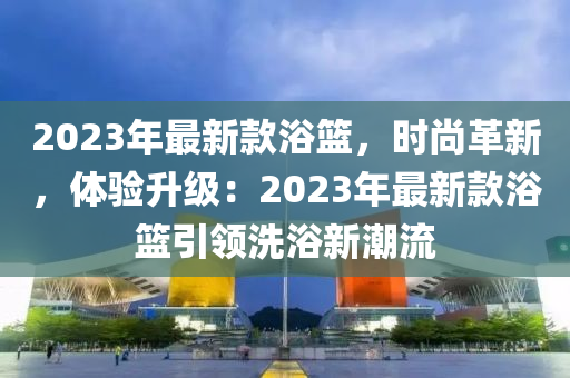 2023年最新款浴籃，時尚革新，體驗升級：2023年最新款浴籃引領(lǐng)洗浴新潮流