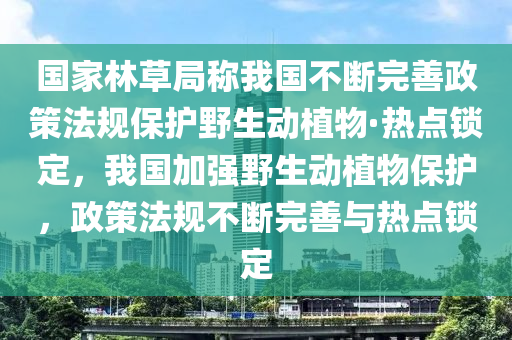 國家林草局稱我國不斷完善政策法規(guī)保護野生動植物·熱點鎖定，我國加強野生動植物保護，政策法規(guī)不斷完善與熱點鎖定