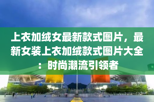 上衣加絨女最新款式圖片，最新女裝上衣加絨款式圖片大全：時尚潮流引領(lǐng)者
