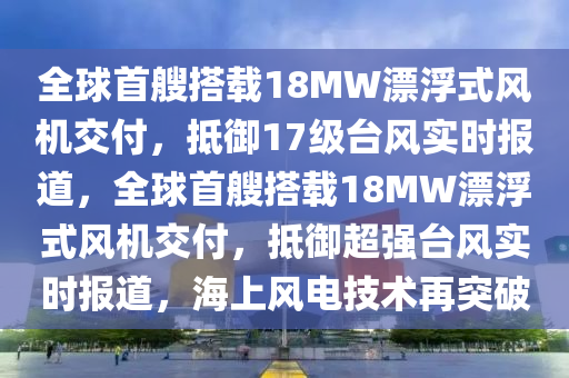 全球首艘搭載18MW漂浮式風(fēng)機(jī)交付，抵御17級臺風(fēng)實(shí)時報(bào)道，全球首艘搭載18MW漂浮式風(fēng)機(jī)交付，抵御超強(qiáng)臺風(fēng)實(shí)時報(bào)道，海上風(fēng)電技術(shù)再突破