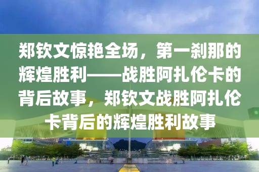 鄭欽文驚艷全場，第一剎那的輝煌勝利——戰(zhàn)勝阿扎倫卡的背后故事，鄭欽文戰(zhàn)勝阿扎倫卡背后的輝煌勝利故事