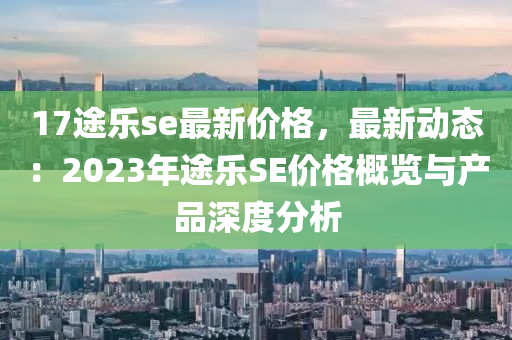 17途樂se最新價格，最新動態(tài)：2023年途樂SE價格概覽與產(chǎn)品深度分析