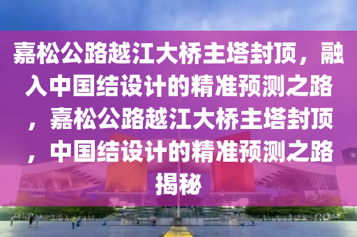 嘉松公路越江大橋主塔封頂，融入中國結(jié)設(shè)計(jì)的精準(zhǔn)預(yù)測之路，嘉松公路越江大橋主塔封頂，中國結(jié)設(shè)計(jì)的精準(zhǔn)預(yù)測之路揭秘