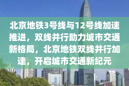 北京地鐵3號線與12號線加速推進(jìn)，雙線并行助力城市交通新格局，北京地鐵雙線并行加速，開啟城市交通新紀(jì)元