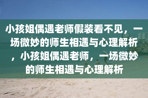小孩姐偶遇老師假裝看不見，一場微妙的師生相遇與心理解析，小孩姐偶遇老師，一場微妙的師生相遇與心理解析