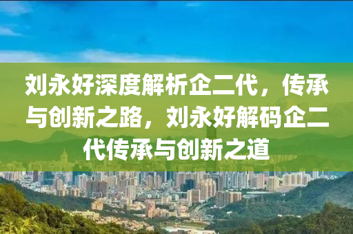 劉永好深度解析企二代，傳承與創(chuàng)新之路，劉永好解碼企二代傳承與創(chuàng)新之道