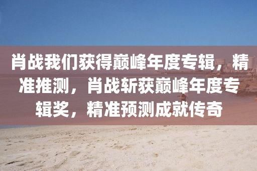 肖戰(zhàn)我們獲得巔峰年度專輯，精準(zhǔn)推測，肖戰(zhàn)斬獲巔峰年度專輯獎，精準(zhǔn)預(yù)測成就傳奇