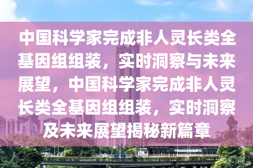 中國科學(xué)家完成非人靈長類全基因組組裝，實(shí)時(shí)洞察與未來展望，中國科學(xué)家完成非人靈長類全基因組組裝，實(shí)時(shí)洞察及未來展望揭秘新篇章