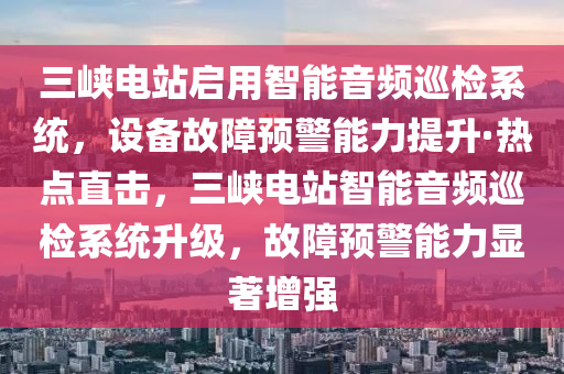 三峽電站啟用智能音頻巡檢系統(tǒng)，設(shè)備故障預(yù)警能力提升·熱點直擊，三峽電站智能音頻巡檢系統(tǒng)升級，故障預(yù)警能力顯著增強