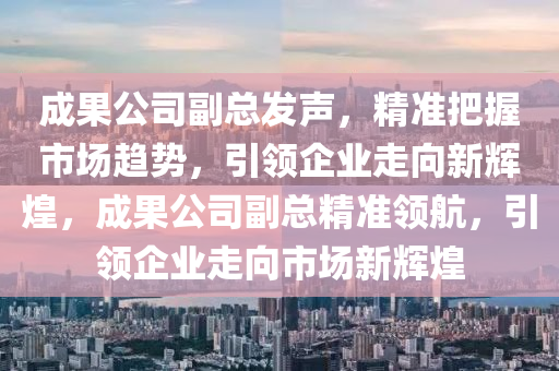 成果公司副總發(fā)聲，精準把握市場趨勢，引領(lǐng)企業(yè)走向新輝煌，成果公司副總精準領(lǐng)航，引領(lǐng)企業(yè)走向市場新輝煌