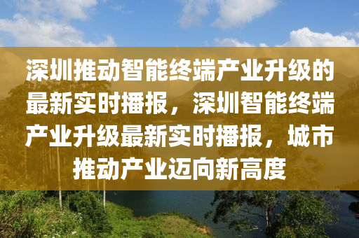 深圳推動智能終端產(chǎn)業(yè)升級的最新實時播報，深圳智能終端產(chǎn)業(yè)升級最新實時播報，城市推動產(chǎn)業(yè)邁向新高度