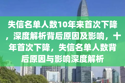 失信名單人數(shù)10年來首次下降，深度解析背后原因及影響，十年首次下降，失信名單人數(shù)背后原因與影響深度解析