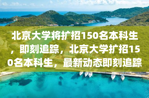 北京大學(xué)將擴(kuò)招150名本科生，即刻追蹤，北京大學(xué)擴(kuò)招150名本科生，最新動(dòng)態(tài)即刻追蹤