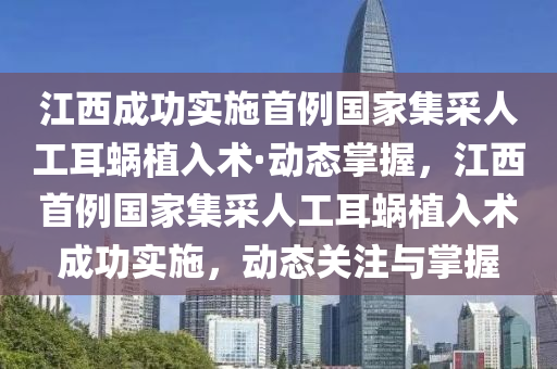 江西成功實(shí)施首例國(guó)家集采人工耳蝸植入術(shù)·動(dòng)態(tài)掌握，江西首例國(guó)家集采人工耳蝸植入術(shù)成功實(shí)施，動(dòng)態(tài)關(guān)注與掌握
