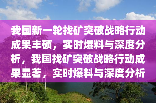 我國(guó)新一輪找礦突破戰(zhàn)略行動(dòng)成果豐碩，實(shí)時(shí)爆料與深度分析，我國(guó)找礦突破戰(zhàn)略行動(dòng)成果顯著，實(shí)時(shí)爆料與深度分析