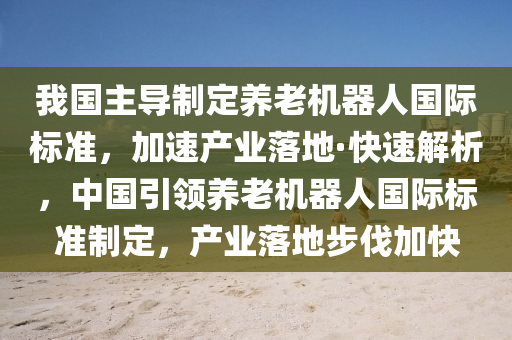 我國(guó)主導(dǎo)制定養(yǎng)老機(jī)器人國(guó)際標(biāo)準(zhǔn)，加速產(chǎn)業(yè)落地·快速解析，中國(guó)引領(lǐng)養(yǎng)老機(jī)器人國(guó)際標(biāo)準(zhǔn)制定，產(chǎn)業(yè)落地步伐加快