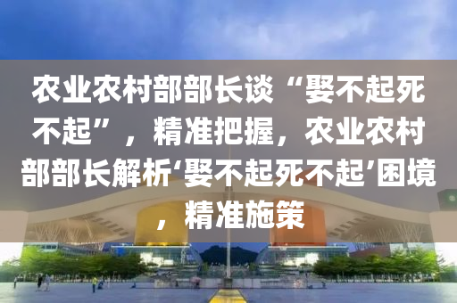 農(nóng)業(yè)農(nóng)村部部長(zhǎng)談“娶不起死不起”，精準(zhǔn)把握，農(nóng)業(yè)農(nóng)村部部長(zhǎng)解析‘娶不起死不起’困境，精準(zhǔn)施策