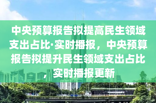 中央預(yù)算報(bào)告擬提高民生領(lǐng)域支出占比·實(shí)時(shí)播報(bào)，中央預(yù)算報(bào)告擬提升民生領(lǐng)域支出占比，實(shí)時(shí)播報(bào)更新