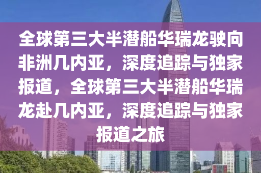 全球第三大半潛船華瑞龍駛向非洲幾內(nèi)亞，深度追蹤與獨(dú)家報(bào)道，全球第三大半潛船華瑞龍赴幾內(nèi)亞，深度追蹤與獨(dú)家報(bào)道之旅
