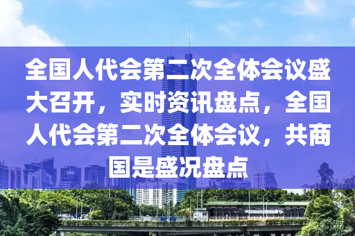 全國(guó)人代會(huì)第二次全體會(huì)議盛大召開(kāi)，實(shí)時(shí)資訊盤(pán)點(diǎn)，全國(guó)人代會(huì)第二次全體會(huì)議，共商國(guó)是盛況盤(pán)點(diǎn)