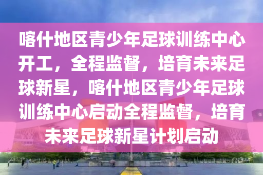 喀什地區(qū)青少年足球訓(xùn)練中心開(kāi)工，全程監(jiān)督，培育未來(lái)足球新星，喀什地區(qū)青少年足球訓(xùn)練中心啟動(dòng)全程監(jiān)督，培育未來(lái)足球新星計(jì)劃啟動(dòng)