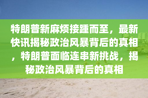 特朗普新麻煩接踵而至，最新快訊揭秘政治風(fēng)暴背后的真相，特朗普面臨連串新挑戰(zhàn)，揭秘政治風(fēng)暴背后的真相